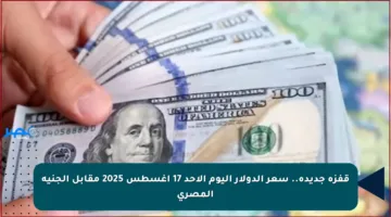قفزة جديدة.. سعر الدولار اليوم الأحد 17 أغسطس 2025 مقابل الجنيه المصري